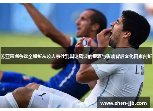苏亚雷斯争议全解析从咬人事件到舆论风波的根源与影响背后文化因素剖析 苏亚雷斯争议全解析从咬人事件到舆论风波的根源与影响背后文化因素剖析