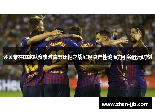 登贝莱在国家队赛事对阵莱比锡之战展现决定性统治力引领胜局时刻