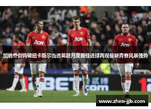 加纳乔倒钩破纽卡斯尔当选英超月度最佳进球再现曼联青春风暴强势 加纳乔倒钩破纽卡斯尔当选英超月度最佳进球再现曼联青春风暴强势