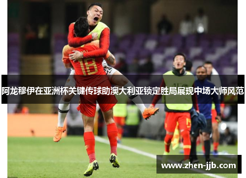 阿龙穆伊在亚洲杯关键传球助澳大利亚锁定胜局展现中场大师风范