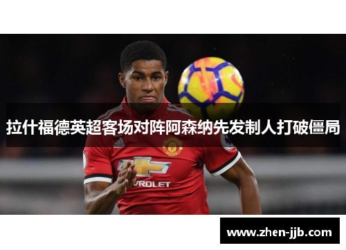 拉什福德英超客场对阵阿森纳先发制人打破僵局 拉什福德英超客场对阵阿森纳先发制人打破僵局