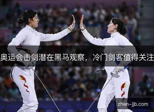 奥运会击剑潜在黑马观察,冷门剑客值得关注 奥运会击剑潜在黑马观察,冷门剑客值得关注
